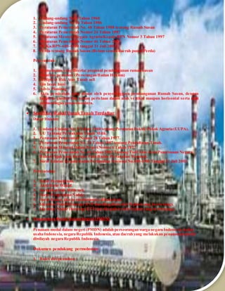 1. Undang-undang No 5 Tahun 1960
2. Undang-undang No 16 Tahun 1986
3. Peraturan Pemerintah No. 48 Tahun 1988 tentang Rumah Susun
4. Peraturan Pemerintah Nomor 24 Tahun 1997
5. Peraturan Menteri Negara Agraria/Kepala BPN Nomor 3 Tahun 1997
6. Peraturan Pemerintah Nomor 46 Tahun 2002
7. SE Ka.BPN-600-1900 tanggal 31 Juli 2003
8. Perda tentang Rumah Susun (Belum semua daerah punya Perda)
Persyaratan:
1. Permohonan yang disertai proposal pembangunan rumah susun
2. Identitas pemohon (Perorangan/Badan Hukum)
3. Sertipikat Hak Atas Tanah asli
4. Ijin layak huni
5. Advis Planinng
6. Akta pemisahan yang dibuat oleh penyelenggara pembangunan Rumah Susun, dengan
lampiran gambar dan uraian pertelaan dalam arah vertikal maupun horisontal serta nilai
perbandingan proposionalnya.
 Sertifikat Wakaf Untuk Tanah Terdaftar
Dasar Hukum:
1. Undang-Undang No. 5 Tahun 1960 tentang Peraturan Pokok-Pokok Agraria (UUPA).
2. UU Tentang Perwakafan Tanah Milik.
3. Peraturan Pemerintah Nomor 28 Tahun 1977.
4. Peraturan Pemerintah No. 24 Tahun 1997 tentang Pendaftaran Tanah.
5. Peraturan Menteri Dalam Negeri Nomor 6 Tahun 1977.
6. Peraturan Pemerintah No. 46 Tahun 2002 Tentang TarifAtas Jenis Penerimaan Negara
Bukan Pajak yang Berlaku Pada Badan Pertanahan Nasional.
7. Surat Edaran Kepala Badan Pertanahan Nasional No.600-1900 Tanggal 31 Juli 2003.
Persyaratan:
1. Surat Permohonan.
2. Akta Ikrar Wakaf.
3. Sertipikat Hak Milik asli.
4. Surat Pengesahan Nadzir.
5. Surat Kuasa, jika permohonannya dikuasakan.
6. Identitas Wakif(fotocopy KTP dan dilegalisir oleh Pejabat yang berwenang).
7. Identitas Nadzir (fotocopy KTP dan dilegalisir oleh Pejabat yang berwenang).
 PenanamanModal DalamNegeri (PMDN)
Penanam modal dalam negeri (PMDN) adalah perseorangan warga negara Indonesia, badan
usaha Indonesia, negara Republik Indonesia, atau daerah yang melakukan penanaman modal
diwilayah negara Republik Indonesia.
Dokumen pendukung permohonan:
1. Bukti diri pemohon :
 
