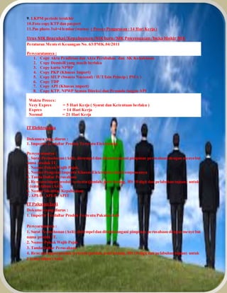 9. LKPM periode terakhir
10.Foto copy KTP dan pasport
11.Pas photo 3x4=4 lembar (warna) ( Proses Pengurusan : 14 Hari Kerja )
Urus NIK Beacukai/Kepabeanan/NIK baru/NIK Penyesuaian/buka blokir NIK
Peraturan Menteri Keuangan No. 63/PMK.04/2011
Persyaratannya :
1. Copy Akta Pendirian dan Akta Perubahan dan SK Kehakiman
2. Copy Domisili yang masih berlaku
3. Copy kartu NPWP
4. Copy PKP (Khusus Import)
5. Copy SIUP (Swasta Nasional) / IUT/Izin Prinsip ( PMA )
6. Copy TDP
7. Copy API (Khusus import)
8. Copy KTP, NPWP Semua Direksi dan Penanda tangan API
Waktu Proses:
Very Expres = 5 Hari Kerja ( Syarat dan Ketentuan berlaku )
Expres = 14 Hari Kerja
Normal = 21 Hari Kerja
IT Elektronika
Dokumen yang diurus :
1. Importir Terdaftar Produk Tertentu Elektronika
Persyaratannya :
1. Surat Permohonan (Asli), distempel dan ditandatangani pimpinan perusahaan dengan menyebut
nama produk IT.
2. Nomor Pokok Wajib Pajak.
3. Nomor Pengenal Importir Khusus Elektronika dan Komponennya
4. Tanda Daftar Perusahaan
5. Rencana impor produk tertentu (jumlah, jenis barang, HS 10 digit dan pelabuhan tujuan) untuk
1 (satu) tahun (Asli).
6. Nomor Identitas Kepabeanan
7. API-U / API-P / APIT
IT Pakaian Jadi
Dokumen yang diurus :
1. Importir Terdaftar Produk Tertentu Pakaian Jadi
Persyaratannya :
1. Surat Permohonan (Asli), distempel dan ditandatangani pimpinan perusahaan dengan menye but
nama produk IT.
2. Nomor Pokok Wajib Pajak
3. Tanda Daftar Perusahaan
4. Rencana impor produk tertentu (jumlah, jenis barang, HS 10 digit dan pelabuhan tujuan) untuk
1 (satu) tahun (Asli).
 