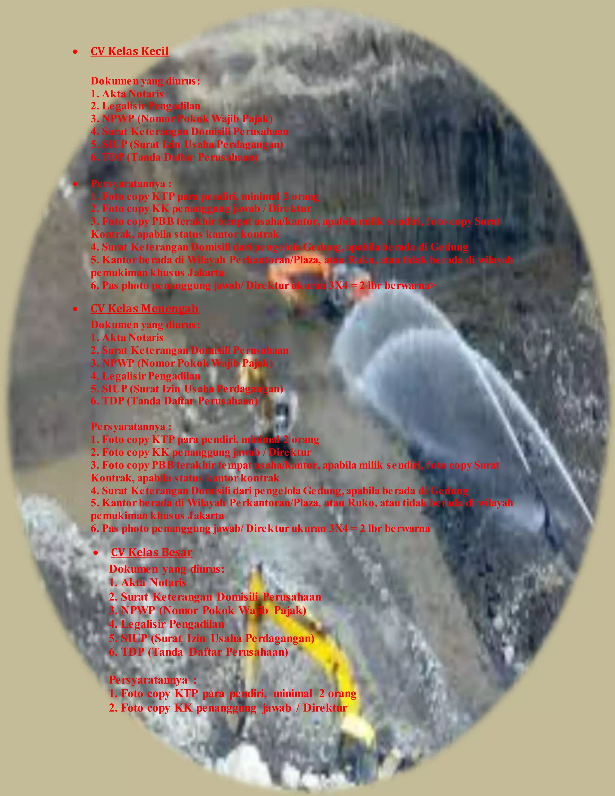  CV Kelas Kecil
Dokumen yang diurus:
1. Akta Notaris
2. Legalisir Pengadilan
3. NPWP (Nomor Pokok Wajib Pajak)
4. Surat Keterangan Domisili Perusahaan
5. SIUP (Surat Izin Usaha Perdagangan)
6. TDP (Tanda Daftar Perusahaan)
 Persyaratannya :
1. Foto copy KTP para pendiri, minimal 2 orang
2. Foto copy KK penanggung jawab / Direktur
3. Foto copy PBB terakhir tempat usaha/kantor, apabila milik sendiri, foto copy Surat
Kontrak, apabila status kantor kontrak
4. Surat Keterangan Domisili dari pengelola Gedung,apabila berada di Gedung
5. Kantor berada di Wilayah Perkantoran/Plaza, atau Ruko, atau tidak berada di wilayah
pemukiman khusus Jakarta
6. Pas photo penanggung jawab/ Direktur ukuran 3X4 = 2 lbr berwarna>
 CV Kelas Menengah
Dokumen yang diurus:
1. Akta Notaris
2. Surat Keterangan Domisili Perusahaan
3. NPWP (Nomor Pokok Wajib Pajak)
4. Legalisir Pengadilan
5. SIUP (Surat Izin Usaha Perdagangan)
6. TDP (Tanda Daftar Perusahaan)
Persyaratannya :
1. Foto copy KTP para pendiri, minimal 2 orang
2. Foto copy KK penanggung jawab / Direktur
3. Foto copy PBB terakhir tempat usaha/kantor, apabila milik sendiri, foto copy Surat
Kontrak, apabila status kantor kontrak
4. Surat Keterangan Domisili dari pengelola Gedung,apabila berada di Gedung
5. Kantor berada di Wilayah Perkantoran/Plaza, atau Ruko, atau tidak berada di wilayah
pemukiman khusus Jakarta
6. Pas photo penanggung jawab/ Direktur ukuran 3X4 = 2 lbr berwarna
 CV Kelas Besar
Dokumen yang diurus:
1. Akta Notaris
2. Surat Keterangan Domisili Perusahaan
3. NPWP (Nomor Pokok Wajib Pajak)
4. Legalisir Pengadilan
5. SIUP (Surat Izin Usaha Perdagangan)
6. TDP (Tanda Daftar Perusahaan)
Persyaratannya :
1. Foto copy KTP para pendiri, minimal 2 orang
2. Foto copy KK penanggung jawab / Direktur
 