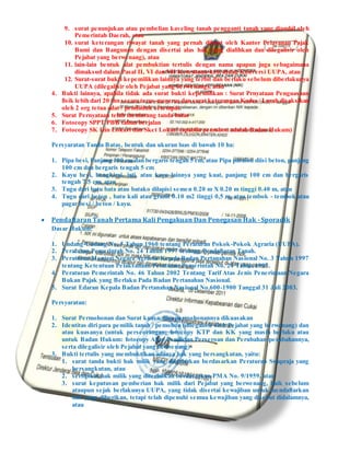 9. surat penunjukan atau pembelian kaveling tanah pengganti tanah yang diambil oleh
Pemerintah Daerah, atau
10. surat keterangan riwayat tanah yang pernah dibuat oleh Kantor Pelayanan Pajak
Bumi dan Bangunan dengan disertai alas hak yang dialihkan dan dilegalisir oleh
Pejabat yang berwenang), atau
11. lain-lain bentuk alat pembuktian tertulis dengan nama apapun juga sebagaimana
dimaksud dalam Pasal II, VI dan VII Ketentuan-ketentuan Konversi UUPA, atau
12. Surat-surat bukti kepemilikan lainnya yang terbit dan berlaku sebelum diberlakunya
UUPA (dilegalisir oleh Pejabat yang berwenang), atau
4. Bukti lainnya, apabila tidak ada surat bukti kepemilikan : Surat Prnyataan Penguasaan
fisik lebih dari 20 thn secara terus-menerus dan surat keterangan Kades / Lurah disaksikan
oleh 2 org tetua adat / penduduk setempat.
5. Surat Pernyataan telah memasang tanda batas
6. Fotocopy SPPT PBB tahun berjalan
7. Fotocopy SK Izin Lokasi dan Sket Lokasi (apabila pemohon adalah Badan Hukum)
Persyaratan Tanda Batas, bentuk dan ukuran luas di bawah 10 ha:
1. Pipa besi, Panjang 100 cm dan bergaris tengah 5 cm, atau Pipa paralon diisi beton, panjang
100 cm dan bergaris tengah 5 cm
2. Kayu besi, bengkirai, jati, atau kayu lainnya yang kuat, panjang 100 cm dan bergaris
tengah 7.5 cm, atau
3. Tugu dari batu bata atau batako dilapisi semen 0.20 m X 0.20 m tinggi 0.40 m, atau
4. Tugu dari beton , batu kali atau granit 0.10 m2 tinggi 0,5 m, atau tembok - tembok atau
pagar besi / beton / kayu.
 Pendaftaran Tanah Pertama Kali Pengakuan Dan Penegasan Hak - Sporadik
Dasar Hukum:
1. Undang-Undang No. 5 Tahun 1960 tentang Peraturan Pokok-Pokok Agraria (UUPA).
2. Peraturan Pemerintah No. 24 Tahun 1997 tentang Pendaftaran Tanah.
3. Peraturan Menteri Negara Agraria/ Kepala Badan Pertanahan Nasional No. 3 Tahun 1997
tentang Ketentuan Pelaksanaan Peraturan Pemerintah No. 24 Tahun 1997.
4. Peraturan Pemerintah No. 46 Tahun 2002 Tentang Tarif Atas Jenis Penerimaan Negara
Bukan Pajak yang Berlaku Pada Badan Pertanahan Nasional.
5. Surat Edaran Kepala Badan Pertanahan Nasional No.600-1900 Tanggal 31 Juli 2003.
Persyaratan:
1. Surat Permohonan dan Surat kuasa, jika permohonannya dikuasakan
2. Identitas diri para pemilik tanah / pemohon (dilegalisir oleh Pejabat yang berwenang) dan
atau kuasanya (untuk perseorangan: fotocopy KTP dan KK yang masih berlaku atau
untuk Badan Hukum: fotocopy Akte Pendirian Perseroan dan Perubahan-perubahannya,
serta dilegalisir oleh Pejabat yang berwenang)
3. Bukti tertulis yang membuktikan adanya hak yang bersangkutan, yaitu:
1. surat tanda bukti hak milik yang diterbitkan berdasarkan Peraturan Swapraja yang
bersangkutan, atau
2. sertipikat hak milik yang diterbitkan berdasarkan PMA No. 9/1959, atau
3. surat keputusan pemberian hak milik dari Pejabat yang berwenang, baik sebelum
ataupun sejak berlakunya UUPA, yang tidak disertai kewajiban untuk mendaftarkan
hak yang diberikan, tetapi telah dipenuhi semua kewajiban yang disebut didalamnya,
atau
 