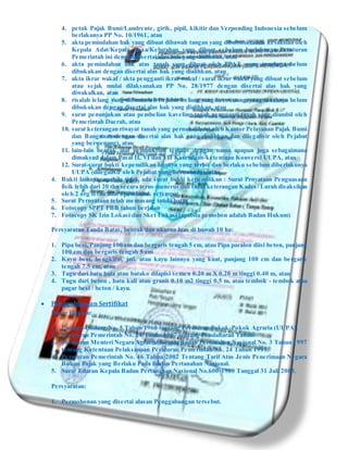 4. petuk Pajak Bumi/Landrente, girik, pipil, kikitir dan Verponding Indonesia sebelum
berlakunya PP No. 10/1961, atau
5. akta pemindahan hak yang dibuat dibawah tangan yang dibubuhi tanda kesaksian oleh
Kepala Adat/Kepala Desa/Kelurahan yang dibuat sebelum berlakunya Peraturan
Pemerintah ini dengan disertai alas hak yang dialihkan, atau
6. akta pemindahan hak atas tanah yang dibuat oleh PPAT, yang tanahnya belum
dibukukan dengan disertai alas hak yang dialihkan, atau
7. akta ikrar wakaf / akta pengganti ikrar wakaf / surat ikrar wakaf yang dibuat sebelum
atau sejak mulai dilaksanakan PP No. 28/1977 dengan disertai alas hak yang
diwakafkan, atau
8. risalah lelang yang dibuat oleh Pejabat Lelang yang berwenang, yang tanahnya belum
dibukukan dengan disertai alas hak yang dialihkan, atau
9. surat penunjukan atau pembelian kaveling tanah pengganti tanah yang diambil oleh
Pemerintah Daerah, atau
10. surat keterangan riwayat tanah yang pernah dibuat oleh Kantor Pelayanan Pajak Bumi
dan Bangunan dengan disertai alas hak yang dialihkan dan dilegalisir oleh Pejabat
yang berwenang), atau
11. lain-lain bentuk alat pembuktian tertulis dengan nama apapun juga sebagaimana
dimaksud dalam Pasal II, VI dan VII Ketentuan-ketentuan Konversi UUPA, atau
12. Surat-surat bukti kepemilikan lainnya yang terbit dan berlaku sebelum diberlakunya
UUPA (dilegalisir oleh Pejabat yang berwenang), atau
4. Bukti lainnya, apabila tidak ada surat bukti kepemilikan : Surat Prnyataan Penguasaan
fisik lebih dari 20 thn secara terus-menerus dan surat keterangan Kades / Lurah disaksikan
oleh 2 org tetua adat / penduduk setempat.
5. Surat Pernyataan telah memasang tanda batas
6. Fotocopy SPPT PBB tahun berjalan
7. Fotocopy SK Izin Lokasi dan Sket Lokasi (apabila pemohon adalah Badan Hukum)
Persyaratan Tanda Batas, bentuk dan ukuran luas di bawah 10 ha:
1. Pipa besi, Panjang 100 cm dan bergaris tengah 5 cm, atau Pipa paralon diisi beton, panjang
100 cm dan bergaris tengah 5 cm
2. Kayu besi, bengkirai, jati, atau kayu lainnya yang kuat, panjang 100 cm dan bergaris
tengah 7.5 cm, atau
3. Tugu dari batu bata atau batako dilapisi semen 0.20 m X 0.20 m tinggi 0.40 m, atau
4. Tugu dari beton , batu kali atau granit 0.10 m2 tinggi 0,5 m, atau tembok - tembok atau
pagar besi / beton / kayu.
 Penggabungan Sertifikat
Dasar Hukum:
1. Undang-Undang No. 5 Tahun 1960 tentang Peraturan Pokok-Pokok Agraria (UUPA).
2. Peraturan Pemerintah No. 24 Tahun 1997 tentang Pendaftaran Tanah.
3. Peraturan Menteri Negara Agraria/ Kepala Badan Pertanahan Nasional No. 3 Tahun 1997
tentang Ketentuan Pelaksanaan Peraturan Pemerintah No. 24 Tahun 1997.
4. Peraturan Pemerintah No. 46 Tahun 2002 Tentang Tarif Atas Jenis Penerimaan Negara
Bukan Pajak yang Berlaku Pada Badan Pertanahan Nasional.
5. Surat Edaran Kepala Badan Pertanahan Nasional No.600-1900 Tanggal 31 Juli 2003.
Persyaratan:
1. Permohonan yang disertai alasan Penggabungan tersebut.
 