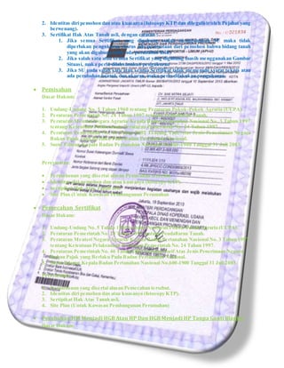 2. Identitas diri pemohon dan atau kuasanya (fotocopy KTP dan dilegalisir oleh Pejabat yang
berwenang).
3. Sertifikat Hak Atas Tanah asli, dengan catatan :
1. Jika semua Sertifikat yang digabung sudah menggunakan SU maka tidak
diperlukan pengukuran (harus ada pernyataan dari pemohon bahwa bidang tanah
yang akan digabung tidak ada perubahan fisik)
2. Jika salah satu atau semua Sertifikat yang digabung masih menggunakan Gambar
Situasi, maka perlu dilaksanakan pengukuran
3. Jika SU pada salah satu atau semua Sertifikat tidak memenuhi syarat teknis atau
ada perubahan bentuk dan ukuran, maka perlu dilakukan pengukuran
 Pemisahan
Dasar Hukum:
1. Undang-Undang No. 5 Tahun 1960 tentang Peraturan Pokok-Pokok Agraria (UUPA).
2. Peraturan Pemerintah No. 24 Tahun 1997 tentang Pendaftaran Tanah.
3. Peraturan Menteri Negara Agraria/ Kepala Badan Pertanahan Nasional No. 3 Tahun 1997
tentang Ketentuan Pelaksanaan Peraturan Pemerintah No. 24 Tahun 1997.
4. Peraturan Pemerintah No. 46 Tahun 2002 Tentang Tarif Atas Jenis Penerimaan Negara
Bukan Pajak yang Berlaku Pada Badan Pertanahan Nasional.
5. Surat Edaran Kepala Badan Pertanahan Nasional No.600-1900 Tanggal 31 Juli 2003.
Persyaratan:
 Permohonan yang disertai alasan Pemisahan tersebut.
 Identitas diri pemohon dan atau kuasanya (fotocopy KTP).
 Sertipikat Hak Atas Tanah asli.
 Site Plan (Untuk Kawasan Pembangunan Perumahan
 Pemecahan Sertifikat
Dasar Hukum:
1. Undang-Undang No. 5 Tahun 1960 tentang Peraturan Pokok-Pokok Agraria (UUPA).
2. Peraturan Pemerintah No. 24 Tahun 1997 tentang Pendaftaran Tanah.
3. Peraturan Menteri Negara Agraria/ Kepala Badan Pertanahan Nasional No. 3 Tahun 1997
tentang Ketentuan Pelaksanaan Peraturan Pemerintah No. 24 Tahun 1997.
4. Peraturan Pemerintah No. 46 Tahun 2002 Tentang TarifAtas Jenis Penerimaan Negara
Bukan Pajak yang Berlaku Pada Badan Pertanahan Nasional.
5. Surat Edaran Kepala Badan Pertanahan Nasional No.600-1900 Tanggal 31 Juli 2003.
Persyaratan:
1. Permohonan yang disertai alasan Pemecahan tersebut.
2. Identitas diri pemohon dan atau kuasanya (fotocopy KTP).
3. Sertipikat Hak Atas Tanah asli.
4. Site Plan (Untuk Kawasan Pembangunan Perumahan)
 Perubahan HM Menjadi HGB Atau HP Dan HGB Menjadi HP Tanpa Ganti Blanko
Dasar Hukum:
 