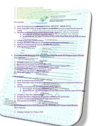 1. Undang-Undang No 5 Tahun 1960
2. Peraturan Pemerintah Nomor 24 Tahun 1997
3. Peraturan Menteri Negara Agraria/Kepala BPN Nomor 3 Tahun 1997
4. Keputusan Menteri Negara Agraria No. 16 Tahun 1997
5. Peraturan Pemerintah Nomor 46 Tahun 2002
6. SE Ka.BPN-600-1900 tanggal 31 Juli 2003
Persyaratan:
1. Surat Permohonan perubahan hak
2. Surat Kuasa jika yang mengajukan permohonan bukan yang bersangkutan bermeterai
cukup
3. Identitas pemegang hak dan atau kuasanya (foto copy) :
1. Perorangan : KTP yang masih berlaku *)
2. Badan Hukum : FC Akta Pendirian Pengesahan Badan Hukum yang telah disahkan
*)
4. sertifikat Hak Atas Tanah (aslinya)
5. Kutipan Risalah Lelang jika perlolehannya melalui proses pelelangan
6. Surat Persetujuan dari pemegang HT(jika dibebani HT)
7. Bukti pelunasan BPHTB
 Perubahan HM Menjadi HGB Atau HP Dan HGB Menjadi HP Dengan Ganti Blanko
Dasar Hukum:
1. Undang-Undang No 5 Tahun 1960
2. Peraturan Pemerintah Nomor 24 Tahun 1997
3. Peraturan Menteri Negara Agraria/Kepala BPN Nomor 3 Tahun 1997
4. Keputusan Menteri Negara Agraria No. 16 Tahun 1997
5. Peraturan Pemerintah Nomor 46 Tahun 2002
6. SE Ka.BPN-600-1900 tanggal 31 Juli 2003
Persyaratan:
1. Surat Permohonan perubahan hak
2. Surat Kuasa jika yang mengajukan permohonan bukan yang bersangkutan bermeterai
cukup
3. Identitas pemegang hak dan atau kuasanya (foto copy) :
1. Perorangan : KTP yang masih berlaku *)
2. Badan Hukum : FC Akta Pendirian Pengesahan Badan Hukum yang telah disahkan
*)
4. Sertipikat Hak Atas Tanah (aslinya)
5. Kutipan Risalah Lelang jika perlolehannya melalui proses pelelangan
6. Surat Persetujuan dari pemegang HT(jika dibebani HT)
7. Bukti pelunasan BPHTB
 Perubahan Hak Dari HGB Menjadi HM Untuk RS/RSS Tanpa Ganti Blanko
Dasar Hukum:
1. Undang-Undang No 5 Tahun 1960
 