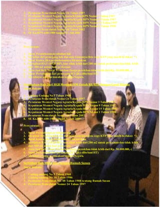 2. Peraturan Pemerintah Nomor 24 Tahun 1997
3. Peraturan Menteri Negara Agraria/Kepala BPN Nomor 3 Tahun 1997
4. Keputusan Menteri Negara Agraria/Kepala BPN Nomor 9 Tahun 1997
5. Keputusan Menteri Negara Agraria/Kepala BPN Nomor 15 Tahun 1997
6. Keputusan Menteri Negara Agraria/Kepala BPN Nomor 1 Tahun 1998
7. Peraturan Pemerintah Nomor 46 Tahun 2002
8. SE Ka.BPN-600-1900 tanggal 31 Juli 2003
Persyaratan:
1. Surat Permohonan perubahan hak
2. Identitas diri pemegang hak dan atau kuasanya (foto copy KTP yang masih berlaku) *)
3. Surat Kuasa, jika permohonannya dikuasakan
4. Sertipikat HAT (HGB/HP),luas tidak lebih dari 200 m2 untuk perkotaan dan tidak lebih
dari 400 m2 untuk luar perkotaan
5. Akta Jual Beli / Surat Perolehan (harga perolehan tidak lebih dari Rp. 30.000.000,-)
6. Surat Persetujuan dari pemegang HT(jika dibebani HT)
7. Membayar uang pemasukan kepada Negara.
 Perubahan Hak Dari HGB Menjadi HM Untuk RS/RSS Dengan Ganti Blanko
Dasar Hukum:
1. Undang-Undang No 5 Tahun 1960
2. Peraturan Pemerintah Nomor 24 Tahun 1997
3. Peraturan Menteri Negara Agraria/Kepala BPN Nomor 3 Tahun 1997
4. Keputusan Menteri Negara Agraria/Kepala BPN Nomor 9 Tahun 1997
5. Keputusan Menteri Negara Agraria/Kepala BPN Nomor 15 Tahun 1997
6. Keputusan Menteri Negara Agraria/Kepala BPN Nomor 1 Tahun 1998
7. Peraturan Pemerintah Nomor 46 Tahun 2002
8. SE Ka.BPN-600-1900 tanggal 31 Juli 2003
Persyaratan:
1. Surat Permohonan perubahan hak
2. Identitas diri pemegang hak dan atau kuasanya (foto copy KTP yang masih berlaku) *)
3. Surat Kuasa, jika permohonannya dikuasakan
4. Sertipikat HAT (HGB/HP),luas tidak lebih dari 200 m2 untuk perkotaan dan tidak lebih
dari 400 m2 untuk luar perkotaan
5. Akta Jual Beli / Surat Perolehan (harga perolehan tidak lebih dari Rp. 30.000.000,-)
6. Surat Persetujuan dari pemegang HT(jika dibebani HT)
7. Membayar uang pemasukan kepada Negara.
 Sertifikat Hak Milik Atas Satuan Rumah Susun
Dasar Hukum:
1. Undang-undang No 5 Tahun 1960
2. Undang-undang No 16 Tahun 1986
3. Peraturan Pemerintah No. 48 Tahun 1988 tentang Rumah Susun
4. Peraturan Pemerintah Nomor 24 Tahun 1997
 