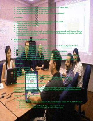 5. Peraturan Menteri Negara Agraria/Kepala BPN Nomor 3 Tahun 1997
6. Peraturan Pemerintah Nomor 46 Tahun 2002
7. SE Ka.BPN-600-1900 tanggal 31 Juli 2003
8. Perda tentang Rumah Susun (Belum semua daerah punya Perda)
Persyaratan:
1. Permohonan yang disertai proposal pembangunan rumah susun
2. Identitas pemohon (Perorangan/Badan Hukum)
3. Sertipikat Hak Atas Tanah asli
4. Ijin layak huni
5. Advis Planinng
6. Akta pemisahan yang dibuat oleh penyelenggara pembangunan Rumah Susun, dengan
lampiran gambar dan uraian pertelaan dalam arah vertikal maupun horisontal serta nilai
perbandingan proposionalnya.
 Sertifikat Wakaf Untuk Tanah Terdaftar
Dasar Hukum:
1. Undang-Undang No. 5 Tahun 1960 tentang Peraturan Pokok-Pokok Agraria (UUPA).
2. UU Tentang Perwakafan Tanah Milik.
3. Peraturan Pemerintah Nomor 28 Tahun 1977.
4. Peraturan Pemerintah No. 24 Tahun 1997 tentang Pendaftaran Tanah.
5. Peraturan Menteri Dalam Negeri Nomor 6 Tahun 1977.
6. Peraturan Pemerintah No. 46 Tahun 2002 Tentang TarifAtas Jenis Penerimaan Negara
Bukan Pajak yang Berlaku Pada Badan Pertanahan Nasional.
7. Surat Edaran Kepala Badan Pertanahan Nasional No.600-1900 Tanggal 31 Juli 2003.
Persyaratan:
1. Surat Permohonan.
2. Akta Ikrar Wakaf.
3. Sertipikat Hak Milik asli.
4. Surat Pengesahan Nadzir.
5. Surat Kuasa, jika permohonannya dikuasakan.
6. Identitas Wakif(fotocopy KTP dan dilegalisir oleh Pejabat yang berwenang).
7. Identitas Nadzir (fotocopy KTP dan dilegalisir oleh Pejabat yang berwenang).
 PenanamanModal DalamNegeri (PMDN)
Penanam modal dalam negeri (PMDN) adalah perseorangan warga negara Indonesia, badan
usaha Indonesia, negara Republik Indonesia, atau daerah yang melakukan penanaman modal
diwilayah negara Republik Indonesia.
Dokumen pendukung permohonan:
1. Bukti diri pemohon :
1. Rekaman Akte Pendirian perusahaan dan perubahannya untuk PT, BUMN/ BUMD,
CV, Fa; atau
2. Rekaman Anggaran Dasar bagi Badan Usaha Koperasi; atau
3. Rekaman Kartu Tanda Penduduk (KTP) untuk Perorangan.
 