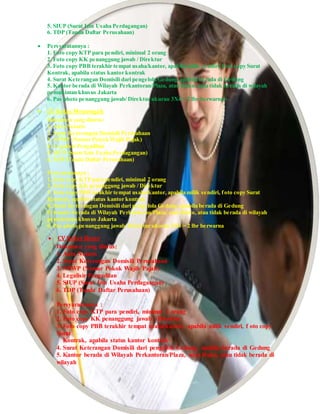 5. SIUP (Surat Izin Usaha Perdagangan)
6. TDP (Tanda Daftar Perusahaan)
 Persyaratannya :
1. Foto copy KTP para pendiri, minimal 2 orang
2. Foto copy KK penanggung jawab / Direktur
3. Foto copy PBB terakhir tempat usaha/kantor, apabila milik sendiri, foto copy Surat
Kontrak, apabila status kantor kontrak
4. Surat Keterangan Domisili dari pengelola Gedung,apabila berada di Gedung
5. Kantor berada di Wilayah Perkantoran/Plaza, atau Ruko, atau tidak berada di wilayah
pemukiman khusus Jakarta
6. Pas photo penanggung jawab/ Direktur ukuran 3X4 = 2 lbr berwarna>
 CV Kelas Menengah
Dokumen yang diurus:
1. Akta Notaris
2. Surat Keterangan Domisili Perusahaan
3. NPWP (Nomor Pokok Wajib Pajak)
4. Legalisir Pengadilan
5. SIUP (Surat Izin Usaha Perdagangan)
6. TDP (Tanda Daftar Perusahaan)
Persyaratannya :
1. Foto copy KTP para pendiri, minimal 2 orang
2. Foto copy KK penanggung jawab / Direktur
3. Foto copy PBB terakhir tempat usaha/kantor, apabila milik sendiri, foto copy Surat
Kontrak, apabila status kantor kontrak
4. Surat Keterangan Domisili dari pengelola Gedung,apabila berada di Gedung
5. Kantor berada di Wilayah Perkantoran/Plaza, atau Ruko, atau tidak berada di wilayah
pemukiman khusus Jakarta
6. Pas photo penanggung jawab/ Direktur ukuran 3X4 = 2 lbr berwarna
 CV Kelas Besar
Dokumen yang diurus:
1. Akta Notaris
2. Surat Keterangan Domisili Perusahaan
3. NPWP (Nomor Pokok Wajib Pajak)
4. Legalisir Pengadilan
5. SIUP (Surat Izin Usaha Perdagangan)
6. TDP (Tanda Daftar Perusahaan)
Persyaratannya :
1. Foto copy KTP para pendiri, minimal 2 orang
2. Foto copy KK penanggung jawab / Direktur
3. Foto copy PBB terakhir tempat usaha/kantor, apabila milik sendiri, f oto copy
Surat
Kontrak, apabila status kantor kontrak
4. Surat Keterangan Domisili dari pengelola Gedung, apabila berada di Gedung
5. Kantor berada di Wilayah Perkantoran/Plaza, atau Ruko, atau tidak berada di
wilayah
 