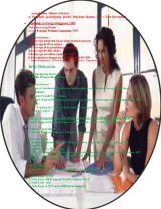 pemukiman khusus Jakarta
6. Pas photo penanggung jawab/ Direktur ukuran 3X4 = 2 lbr berwarna>
 Undang-Undang Gangguan / HO
Dokumen yang diurus :
1. Izin Undang-Undang Gangguan / HO
Persyaratannya :
1.Foto copy surat izin lokasi (bagi usaha kawasan)
2.Foto copy KTP pemohon
3.Foto copy akta pendirian perusahaan
4.Foto copy PBB terakhir
5.Foto copy sertifikat tanah dan IMB
6.Persetujuan tetangga yg ditandatangani RT/RW
Proses Pengurusan : 30 Hari kerja Biaya Pengurusan : Tergantung luas usaha
 NPIK- Elektronika
Dokumen yang diurus :
1. NPIK Elektronika dan Komponennya
Persyaratannya :
1. Surat permohonan tertulis tentang dokumen yang diajukan dengan Kop Surat
Perusahaan.
2. Nomor Pokok Wajib Pajak.
3. Foto Berwarna Penanggung Jawab perusahaan sesuai dengan yang terdapat dalam API
ukuran
3 x 4 sebanyak 2 (dua) lembar (latar belakang warna merah).
4. API-U / API-P / APIT
 Nomor Pengenal Importir Khusus Mainan Anak (NPIK- MAINAN ANAK)
Nomor Pengenal Importir Khusus Mainan Anak (NPIK- MAINAN ANAK)
Dokumen yang diurus :
1. Nomor Pengenal Importir Khusus Mainan Anak - Anak
Persyaratannya :
1. Surat permohonan tertulis tentang dokumen yang diajukan dengan Kop Surat
Perusahaan
2. Nomor Pokok Wajib Pajak
3. Foto Berwarna Penanggung Jawab perusahaan sesuai dengan yang terdapat dalam API
ukuran 3 x 4 sebanyak 2 (dua) lembar (latar belakang warna merah).
4. API-U / API-P / APIT
 NPIK Sepatu
Syarat NPIK- Nomor Pengenal Importir Khusus Sepatu :
1. Foto Copy NPWP
2. Foto Copy SIUP atau SP BKPM Khusus PMA
3. Foto Copy TDP
4. Foto Copy API-U atau APIP untuk industri
 