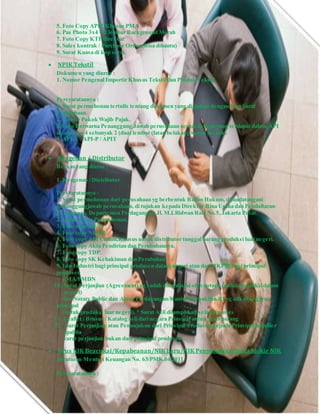 5. Foto Copy APIT Khusus PMA
6. Pas Photo 3x4 = 2 lembar Background Merah
7. Foto Copy KTP direktur
8. Sales kontrak / Purchase Order (Bisa dibantu)
9. Surat Kuasa di kop surat.
 NPIK Tekstil
Dokumen yang diurus :
1. Nomor Pengenal Importir Khusus Tekstil dan Produk Tekstil
Persyaratannya :
1. Surat permohonan tertulis tentang dokumen yang diajukan dengan Kop Surat
Perusahaan.
2. Nomor Pokok Wajib Pajak.
3. Foto Berwarna Penanggung Jawab perusahaan sesuai dengan yang terdapat dalam API
ukuran 3 x 4 sebanyak 2 (dua) lembar (latar belakang warna merah).
4. API-U / API-P / APIT
 Keagenan / Distributor
Berkas yang diurus :
1. Keagenan / Distributor
Persyaratannya :
1. Surat permohonan dari perusahaan yg berbentuk Badan Hukum, ditandatangani
penanggungjawab perusahaan, di tujukan kepada Direktur Bina Usaha dan Pendaftaran
Perusahaan, Departemen Perdagangan, Jl. M.I.Ridwan Rais No.5,Jakarta Pusat.
2. Daftar Isian Permohonan.
3. Foto copy SIUP.
4. Foto copy NPWP.
5. Foto copy API Umum,Khusus untuk distributor tunggal barang produksi luar negeri.
6. Foto copy Akta Pendirian dan Perubahannya.
7. Foto copy TDP.
8. Foto copy SK Kehakiman dan Perubahan
9. Izin Industri bagi prinsipal produsen dalam negeri atau dari BKPM bagi prinsipal
produsen
PMA/PMDN
10. Surat Perjanjian (Agreement) yg sudah dilegalisasi oleh notaris (untuk produksi dalam
negeri)
dan Notary Public dan Atase Perdagangan/Kantor Perwakilan RI yg ada di negara
principal
(untuk produksi luar negeri). * Surat Asli dilampirkan selama proses
11. Leaflet / Brosur / Katalog asli dari negara Prinsipal untuk jenis barang
12. Surat Perjanjian atau Penunjukan dari Prinsipal Produsen kepada Prinsipal Supplier
apabila
surat perjanjian bukan dari prinsipal produsen.
 Urus NIK Beacukai/Kepabeanan/NIK baru/NIK Penyesuaian/buka blokir NIK
Peraturan Menteri Keuangan No. 63/PMK.04/2011
Persyaratannya :
 