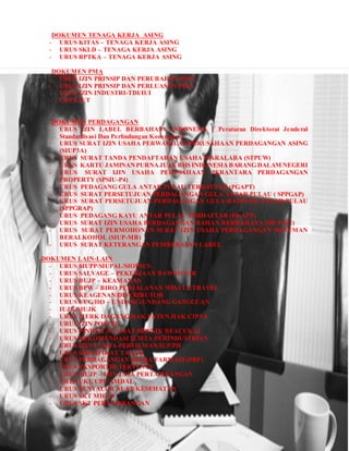 DOKUMEN TENAGA KERJA ASING
- URUS KITAS – TENAGA KERJA ASING
- URUS SKLD – TENAGA KERJA ASING
- URUS RPTKA – TENAGA KERJA ASING
DOKUMEN PMA
- URUS IZIN PRINSIP DAN PERUBAHAN PMA
- URUS IZIN PRINSIP DAN PERLUASAN PMA
- URUS IZIN INDUSTRI-TDI/IUI
- URUS IUT
DOKUMEN PERDAGANGAN
- URUS IZIN LABEL BERBAHASA INDONESIA ( Peraturan Direktorat Jenderal
Standardisasi Dan Perlindungan Konsumen )
- URUS SURAT IZIN USAHA PERWAKILAN PERUSAHAAN PERDAGANGAN ASING
(SIUP3A)
- URUS SURAT TANDA PENDAFTARAN USAHA WARALABA (STPUW)
- URUS KARTU JAMINANPURNAJUAL BHS INDONESIABARANG DALAM NEGERI
- URUS SURAT IJIN USAHA PERUSAHAAN PERANTARA PERDAGANGAN
PROPERTY (SPSIU-P4)
- URUS PEDAGANG GULA ANTAR PULAU TERDAFTAR (PGAPT)
- URUS SURAT PERSETUJUAN PERDAGANGAN GULA ANTAR PULAU ( SPPGAP)
- URUS SURAT PERSETUJUAN PERDAGANGAN GULA RAFINASI ANTAR PULAU
(SPPGRAP)
- URUS PEDAGANG KAYU ANTAR PULAU TERDAFTAR (PKAPT)
- URUS SURAT IZIN USAHA PERDAGANGAN BAHAN BERBAHAYA (SIUP-B2)
- URUS SURAT PERMOHONAN SURAT IZIN USAHA PERDAGANGAN MINUMAN
BERALKOHOL (SIUP-MB)
- URUS SURAT KETERANGAN PEMBEBASAN LABEL
DOKUMEN LAIN-LAIN
- URUS SIUPP/SIUPAL/SIOPSUS
- URUS SALVAGE – PEKERJAAN BAWAH AIR
- URUS BUJP – KEAMANAN
- URUS BPW – BIRO PERJALANAN WISATA/TRAVEL
- URUS KEAGENAN/DISTRIBUTOR
- URUS UUG/HO – UNDANG-UNDANG GANGGUAN
- IUJK/SIUJK
- URUS MERK DAGANG,HAK PATEN,HAK CIPTA
- URUS IZIN POSTEL
- URUS PINDAH ALAMAT SRP/NIK BEACUKAI
- URUS REKOMENDASI ILMTA PERINDUSTRIAN
- URUS IZIN USAHA PERFILMAN/IUP/PH
- URUS SERTIFIKAT TANAH
- URUS PERDAGANGAN BESRA FARMASI (PBF)
- URUS EKSPORTIR TERTENTU
- URUS SIUJP – IJIN JASA PERTAMBANGAN
- URUS UKL UPL/AMDAL
- URUS PENYALUR ALAT KESEHATAN
- URUS SKT MIGAS
- URUS SKT PERTAMBANGAN
 
