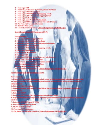 2. Foto copy TDP
3. Domisili Asli dan copy domisili legalisir kelurahaan
4. Foto copy NPWP Perusahaan.
5. Foto copy NPWP Pribadi Penanggung Jawab.
6. Foto copy KTP + Paspor Penanggung Jawab.
7. Foto copy SK Kehakiman.
8. Foto copy Akte Pendirian Perusahaan.
9. Foto copy PBB/Surat Sewa-Menyewa ( min 2 tahun ).
10. Pas Foto 3X4 = 3 lembar bewarna
11. Refernsi Bank (Asli)
12. Lokasi Kantor siap survey ( Proses Pengurusan : 20 Hari Kerja )
SyaratPengurusanAPI Produsen(API-P):
Persyaratannya :
1. Foto copy KTP Penanggung Jawab.
2. Foto copy Akte Pendirian Perusahaan.
3. Domisili Asli dan copy domisili legalisir kelurahaan
4. Foto copy NPWP Perusahaan.
5. Foto copy NPWP Pribadi Penanggung Jawab.
6. Foto Copy Izin Industri
7. Foto copy SK Kehakiman.
8. Foto copy TDP.
9. Foto copy PBB/Surat Sewa-Menyewa ( min 2 tahun ).
10. Pas Foto 3X4 = 3 lembar bewarna
11. Foto Copy UUG/HO bagi perusahaan untuk API-P
12. Foto copy paspor yg masih berlaku
13. Surat Kuasa dalam Kop Surat
14. Lokasi kantor siap disurvey ( Proses Pengurusan : 20 Hari Kerja )
SyaratPengurusanAPI Terbatas(API-T)
Persyaratannya:
1. Kartu APIT yang telah ditandatangani oleh yang berhak menandatangani dokumen impor dan
stempel Perusahaan. Bagi penandatanganan dokumen bukan direksi perlu surat kuasa direksi
diatas materai.
2. Foto copy Akte Perusahaan
3. Penandatanganan aplikasi APIT yang bukan direksi,harus dengan surat kuasa dari direksi
diatas materai.
4. Foto copy NPWP
5. Foto copy IMTA bagi TKA penandatangana dokumen impor
6. Bagi penandatanganan yang bukan pengurus perusahaan harus melampirkan Surat Kuasa dari
direksi
7. Foto copy SP PMDN atau SP PMA
8. Foto copy domisili perusahaan
9. LKPM periode terakhir
10.Foto copy KTP dan pasport
11.Pas photo 3x4=4 lembar (warna) ( Proses Pengurusan : 14 Hari Kerja )
 