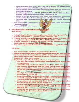 o risalah lelang yang dibuat oleh Pejabat Lelang yang berwenang, yang tanahnya belum
dibukukan dengan disertai alas hak yang dialihkan, atau
o surat penunjukan atau pembelian kaveling tanah pengganti tanah yang diambil oleh
Pemerintah Daerah, atau
o Surat keterangan riwayat tanah yang pernah dibuat oleh Kantor Pelayanan Pajak
Bumi dan Bangunan dengan disertai alas hak yang dialihkan, atau
o lain-lain bentuk alat pembuktian tertulis dengan nama apapun juga sebagaimana
dimaksud dalam Pasal II, VI dan VII Ketentuan-ketentuan Konversi UUPA.
o Surat-surat bukti kepemilikan lainnya yang terbit dan berlaku sebelum berlakunya
UUPA
4. Surat Pernyataan Tdk Dalam Sengketa diketahui Kades/Lurah dan 2 Saksi dari tetua adat
/ penduduk setempat.
5. Foto copy SPPT PBB tahun berjalan.
 Pendaftaran Tanah Pertama Kali Konversi - Sporadik
Dasar Hukum:
1. Undang-Undang No. 5 Tahun 1960 tentang Peraturan Pokok-Pokok Agraria (UUPA).
2. Peraturan Pemerintah No. 24 Tahun 1997 tentang Pendaftaran Tanah.
3. Peraturan Menteri Negara Agraria/ Kepala Badan Pertanahan Nasional No. 3 Tahun 1997
tentang Ketentuan Pelaksanaan Peraturan Pemerintah No. 24 Tahun 1997.
4. Peraturan Pemerintah No. 46 Tahun 2002 Tentang Tarif Atas Jenis Penerimaan Negara
Bukan Pajak yang Berlaku Pada Badan Pertanahan Nasional.
5. Surat Edaran Kepala Badan Pertanahan Nasional No.600-1900 Tanggal 31 Juli 2003.
Persyaratan:
1. Surat Permohonan dan Surat kuasa, jika permohonannya dikuasakan
2. Identitas diri para pemilik tanah / pemohon (dilegalisir oleh Pejabat yang berwenang) dan
atau kuasanya (untuk Perorangan: fotocopy KTP dan KK yang masih berlaku atau untuk
Badan Hukum: fotocopy Akta Pendirian Perseroan dan Perubahan-perubahannya, serta
dilegalisir oleh Pejabat yang berwenang)
3. Bukti tertulis yang membuktikan adanya hak yang bersangkutan, yaitu:
1. surat tanda bukti hak milik yang diterbitkan berdasarkan Peraturan Swapraja yang
bersangkutan, atau
2. sertipikat hak milik yang diterbitkan berdasarkan PMA No. 9/1959, atau
3. surat keputusan pemberian hak milik dari Pejabat yang berwenang, baik sebelum
ataupun sejak berlakunya UUPA, yang tidak disertai kewajiban untuk mendaftarkan
hak yang diberikan, tetapi telah dipenuhi semua kewajiban yang disebut didalamnya,
atau
4. petuk Pajak Bumi/Landrente, girik, pipil, kikitir dan Verponding Indonesia sebelum
berlakunya PP No. 10/1961, atau
5. akta pemindahan hak yang dibuat dibawah tangan yang dibubuhi tanda kesaksian
oleh Kepala Adat/Kepala Desa/Kelurahan yang dibuat sebelum berlakunya Peraturan
Pemerintah ini dengan disertai alas hak yang dialihkan, atau
6. akta pemindahan hak atas tanah yang dibuat oleh PPAT, yang tanahnya belum
dibukukan dengan disertai alas hak yang dialihkan, atau
7. akta ikrar wakaf / akta pengganti ikrar wakaf / surat ikrar wakaf yang dibuat sebelum
atau sejak mulai dilaksanakan PP No. 28/1977 dengan disertai alas hak yang
diwakafkan, atau
8. risalah lelang yang dibuat oleh Pejabat Lelang yang berwenang, yang tanahnya belum
dibukukan dengan disertai alas hak yang dialihkan, atau
 