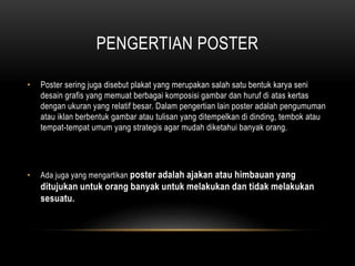 PENGERTIAN POSTER
• Poster sering juga disebut plakat yang merupakan salah satu bentuk karya seni
desain grafis yang memuat berbagai komposisi gambar dan huruf di atas kertas
dengan ukuran yang relatif besar. Dalam pengertian lain poster adalah pengumuman
atau iklan berbentuk gambar atau tulisan yang ditempelkan di dinding, tembok atau
tempat-tempat umum yang strategis agar mudah diketahui banyak orang.
• Ada juga yang mengartikan poster adalah ajakan atau himbauan yang
ditujukan untuk orang banyak untuk melakukan dan tidak melakukan
sesuatu.
 