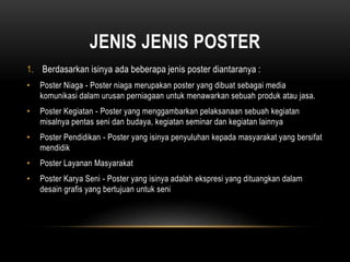 JENIS JENIS POSTER
1. Berdasarkan isinya ada beberapa jenis poster diantaranya :
• Poster Niaga - Poster niaga merupakan poster yang dibuat sebagai media
komunikasi dalam urusan perniagaan untuk menawarkan sebuah produk atau jasa.
• Poster Kegiatan - Poster yang menggambarkan pelaksanaan sebuah kegiatan
misalnya pentas seni dan budaya, kegiatan seminar dan kegiatan lainnya
• Poster Pendidikan - Poster yang isinya penyuluhan kepada masyarakat yang bersifat
mendidik
• Poster Layanan Masyarakat
• Poster Karya Seni - Poster yang isinya adalah ekspresi yang dituangkan dalam
desain grafis yang bertujuan untuk seni
 