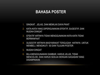 BAHASA POSTER
1. SINGKAT , JELAS, DAN MEMILIKI DAYA PIKAT
2. KATA-KATA YANG DIPERGUNAKAN EFEKTIF, SUGESTIF, DAN
MUDAH DIINGAT
3. EFEKTIF ARTINYA TIDAK MENGGUNAKAN KATA-KATA TIDAK
BERMANFAAT
4. SUGESTIF ARTINYA MASYARAKAT TERGUGAH HATINYA UNTUK
MEMBELI, MENGIKUTI ISI DAN TUJUAN POSTER
5. MUDAH DINGAT
6. BILA MENGGUNAKAN GAMBAR, HARUS JELAS, TIDAK
MENCOLOK, DAN HARUS SESUAI DENGAN GAGASAN YANG
DISAMPAIKAN
 