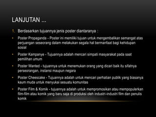LANJUTAN ...
1. Berdasarkan tujuannya jenis poster diantaranya :
• Poster Propaganda - Poster ini memiliki tujuan untuk mengembalikan semangat atas
perjuangan seseorang dalam melakukan segala hal bermanfaat bagi kehidupan
sosial
• Poster Kampanye - Tujuannya adalah mencari simpati masyarakat pada saat
pemilihan umum
• Poster Wanted - tujuannya untuk menemukan orang yang dicari baik itu sifatnya
perseorangan, instansi maupun negara
• Poster Cheescake - Tujuannya adalah untuk mencari perhatian publik yang biasanya
kaum muda untuk menyukai sesuatu komunitas
• Poster Film & Komik - tujuannya adalah untuk mempromosikan atau mempopulerkan
film-film atau komik yang baru saja di produksi oleh industri-industri film dan penulis
komik
 