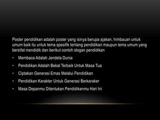 Poster pendidikan adalah poster yang isinya berupa ajakan, himbauan untuk
umum baik itu untuk tema spesifik tentang pendidikan maupun tema umum yang
bersifat mendidik dan berikut contoh slogan pendidikan
• Membaca Adalah Jendela Dunia
• Pendidikan Adalah Bekal Terbaik Untuk Masa Tua
• Ciptakan Generasi Emas Melalui Pendidikan
• Pendidikan Karakter Untuk Generasi Berkaraker
• Masa Depanmu Ditentukan Pendidikanmu Hari Ini
 