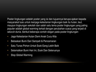 Poster lingkungan adalah poster yang isi dan tujuannya berupa ajakan kepada
masyarakat luas untuk menjaga kelestarian lingkungan baik itu hutan, laut,
maupun lingkungan sekolah dan salah satu tema poster lingkungan yang paling
populer adalah global warming terkait dengan perubahan cuaca yang terjadi di
seluruh dunia. berikut beberapa contoh slogan pada poster lingkungan
• Jaga Kelestarian Hutan Demi Anak Cucu Kita
• Bebaskan Bumi Dari Sampah & Pencemaran
• Satu Tunas Pohon Untuk Esok Eang Lebih Baik
• Selamatkan Bumi Hari Ini, Esok Dan Seterusnya
• Stop Global Warming
 