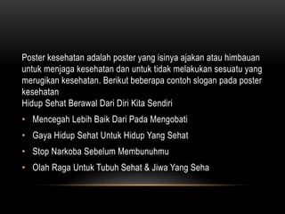 Poster kesehatan adalah poster yang isinya ajakan atau himbauan
untuk menjaga kesehatan dan untuk tidak melakukan sesuatu yang
merugikan kesehatan. Berikut beberapa contoh slogan pada poster
kesehatan
Hidup Sehat Berawal Dari Diri Kita Sendiri
• Mencegah Lebih Baik Dari Pada Mengobati
• Gaya Hidup Sehat Untuk Hidup Yang Sehat
• Stop Narkoba Sebelum Membunuhmu
• Olah Raga Untuk Tubuh Sehat & Jiwa Yang Seha
 
