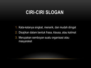 CIRI-CIRI SLOGAN
1. Kata-katanya singkat, menarik, dan mudah diingat
2. Disajikan dalam bentuk frasa, klausa, atau kalimat
3. Merupakan semboyan suatu organisasi atau
masyarakat
 