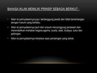 BAHASA IKLAN MEMILIKI PRINSIP SEBAGAI BERIKUT :
• Iklan isi pernyataannya jujur, bertanggung jawab dan tidak bertentangan
dengan hukum yang berlaku.
• Iklan isi pernyataannya jauh dari unsure menyinggung perasaan dan
merendahkan martabat negara,agama, susila, adat, budaya, suku dan
golongan.
• Iklan isi pernyataannya menjiwai asas persaingan yang sehat.
 