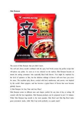Shin Ramyun
The secret of Shin Ramyun that you didn’t know.
The soft and chewy noodle combined with the spicy beef broth creates the perfect recipe that
will please any palate. As soon as it was released on the market, Shin Ramyun became an
instant hit among consumers who especially liked bold flavors. You might be surprised by
the level of spiciness at first, but the delicious mélange of flavors will soon have you crave
for more. The excellent spicy flavor, cooked with beef, mushrooms, and carrots, was inspired
by the world’s finest peppers, and has become a typical flavor of Korea that soon became
globally known.
A Shin Ramyun for Any Time and Any Place!
Shin Ramyun comes in different sizes and shapes, perfect for any time of day or setting. All
created with the best ingredients, Shin Ramyun products can be prepared in just 3-4 minutes.
While Shin Ramyun bag noodle is the most popular, Shin Bowl and Shin Big Bowl make
great convenient meals, while Shin Cup works perfectly as a quick snack!
 
