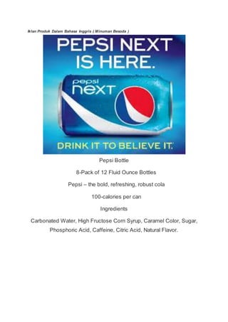 Iklan Produk Dalam Bahasa Inggris ( Minuman Besoda )
Pepsi Bottle
8-Pack of 12 Fluid Ounce Bottles
Pepsi – the bold, refreshing, robust cola
100-calories per can
Ingredients
Carbonated Water, High Fructose Corn Syrup, Caramel Color, Sugar,
Phosphoric Acid, Caffeine, Citric Acid, Natural Flavor.
 