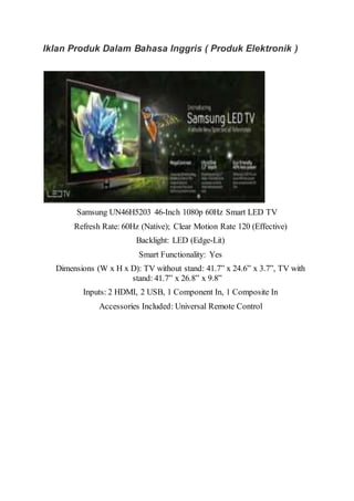 Iklan Produk Dalam Bahasa Inggris ( Produk Elektronik )
Samsung UN46H5203 46-Inch 1080p 60Hz Smart LED TV
Refresh Rate: 60Hz (Native); Clear Motion Rate 120 (Effective)
Backlight: LED (Edge-Lit)
Smart Functionality: Yes
Dimensions (W x H x D): TV without stand: 41.7” x 24.6” x 3.7”, TV with
stand: 41.7” x 26.8” x 9.8”
Inputs: 2 HDMI, 2 USB, 1 Component In, 1 Composite In
Accessories Included: Universal Remote Control
 