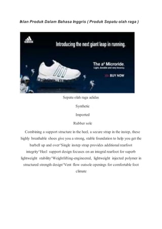 Iklan Produk Dalam Bahasa Inggris ( Produk Sepatu olah raga )
Sepatu olah raga adidas
Synthetic
Imported
Rubber sole
Combining a support structure in the heel, a secure strap in the instep, these
highly breathable shoes give you a strong, stable foundation to help you get the
barbell up and over^Single instep strap provides additional rearfoot
integrity^Heel support design focuses on an integral rearfoot for superb
lightweight stability^Weightlifting-engineered, lightweight injected polymer in
structured strength design^Vent flow outsole openings for comfortable foot
climate
 
