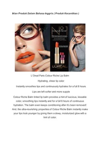 Iklan Produk Dalam Bahasa Inggris ( Produk Kecantikan )
L’Oreal Paris Colour Riche Lip Balm
Hydrating, sheer lip color
Instantly smoothes lips and continuously hydrates for a full 8 hours
Lips are left softer and more supple
Colour Riche Balm tinted lip balm provides a hint of luscious, kissable
color, smoothing lips instantly and for a full 8 hours of continuous
hydration. The balm even keeps conditioning after it’s been removed!
And, the ultra-nourishing properties of Colour Riche Balm instantly make
your lips look younger by giving them a dewy, moisturized glow with a
hint of color.
 