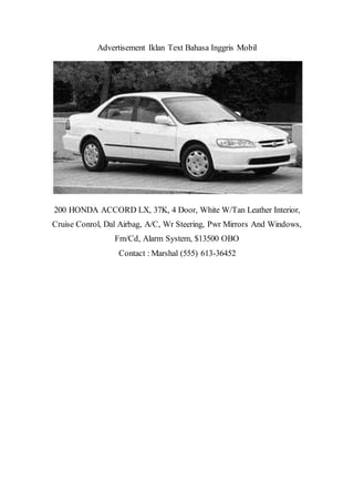 Advertisement Iklan Text Bahasa Inggris Mobil
200 HONDA ACCORD LX, 37K, 4 Door, White W/Tan Leather Interior,
Cruise Conrol, Dal Airbag, A/C, Wr Steering, Pwr Mirrors And Windows,
Fm/Cd, Alarm System, $13500 OBO
Contact : Marshal (555) 613-36452
 