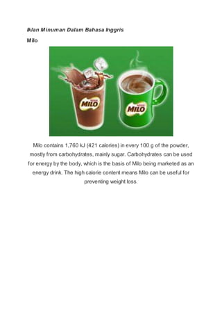 Iklan Minuman Dalam Bahasa Inggris
Milo
Milo contains 1,760 kJ (421 calories) in every 100 g of the powder,
mostly from carbohydrates, mainly sugar. Carbohydrates can be used
for energy by the body, which is the basis of Milo being marketed as an
energy drink. The high calorie content means Milo can be useful for
preventing weight loss.
 