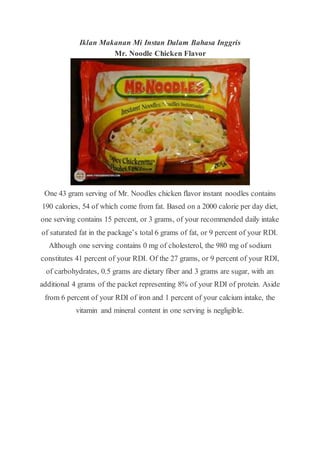 Iklan Makanan Mi Instan Dalam Bahasa Inggris
Mr. Noodle Chicken Flavor
One 43 gram serving of Mr. Noodles chicken flavor instant noodles contains
190 calories, 54 of which come from fat. Based on a 2000 calorie per day diet,
one serving contains 15 percent, or 3 grams, of your recommended daily intake
of saturated fat in the package’s total 6 grams of fat, or 9 percent of your RDI.
Although one serving contains 0 mg of cholesterol, the 980 mg of sodium
constitutes 41 percent of your RDI. Of the 27 grams, or 9 percent of your RDI,
of carbohydrates, 0.5 grams are dietary fiber and 3 grams are sugar, with an
additional 4 grams of the packet representing 8% of your RDI of protein. Aside
from 6 percent of your RDI of iron and 1 percent of your calcium intake, the
vitamin and mineral content in one serving is negligible.
 