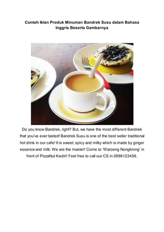 Contoh Iklan Produk Minuman Bandrek Susu dalam Bahasa
Inggris Beserta Gambarnya
Do you know Bandrek, right? But, we have the most different Bandrek
that you’ve ever tasted! Bandrek Susu is one of the best seller traditional
hot drink in our cafe! It is sweet, spicy and milky which is made by ginger
essence and milk. We are the master! Come to ‘Waroeng Nongkrong’ in
front of PizzaNut Kediri! Feel free to call our CS in 0896123456.
 