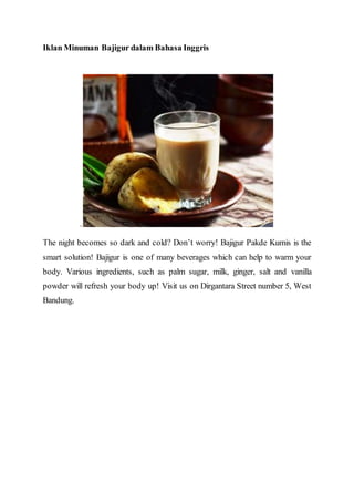 Iklan Minuman Bajigur dalam Bahasa Inggris
.
The night becomes so dark and cold? Don’t worry! Bajigur Pakde Kumis is the
smart solution! Bajigur is one of many beverages which can help to warm your
body. Various ingredients, such as palm sugar, milk, ginger, salt and vanilla
powder will refresh your body up! Visit us on Dirgantara Street number 5, West
Bandung.
 