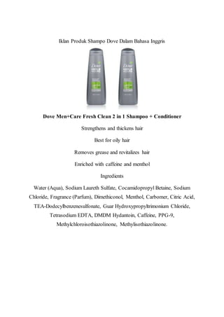 Iklan Produk Shampo Dove Dalam Bahasa Inggris
Dove Men+Care Fresh Clean 2 in 1 Shampoo + Conditioner
Strengthens and thickens hair
Best for oily hair
Removes grease and revitalizes hair
Enriched with caffeine and menthol
Ingredients
Water (Aqua), Sodium Laureth Sulfate, Cocamidopropyl Betaine, Sodium
Chloride, Fragrance (Parfum), Dimethiconol, Menthol, Carbomer, Citric Acid,
TEA-Dodecylbenzenesulfonate, Guar Hydroxypropyltrimonium Chloride,
Tetrasodium EDTA, DMDM Hydantoin, Caffeine, PPG-9,
Methylchloroisothiazolinone, Methylisothiazolinone.
 
