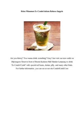Iklan Minuman Es Cendol dalam Bahasa Inggris
Are you thirsty? You wanna drink something? Easy! Just visit our new outlet on
Diponegoro Street in front of Boemi Kedaton Mall Bandar Lampung to drink
‘Es Cendol Centil’ with special red beans, durian, jelly, and many other fruits.
For further information, you can see at our site CendolCentil.Com
 