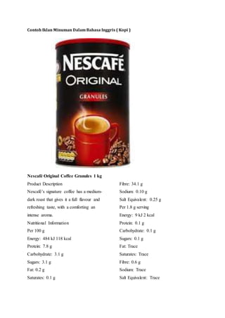 Contoh Iklan Minuman Dalam Bahasa Inggris ( Kopi )
Nescafé Original Coffee Granules 1 kg
Product Description
Nescafé’s signature coffee has a medium-
dark roast that gives it a full flavour and
refreshing taste, with a comforting an
intense aroma.
Nutritional Information
Per 100 g
Energy: 484 kJ 118 kcal
Protein: 7.8 g
Carbohydrate: 3.1 g
Sugars: 3.1 g
Fat: 0.2 g
Saturates: 0.1 g
Fibre: 34.1 g
Sodium: 0.10 g
Salt Equivalent: 0.25 g
Per 1.8 g serving
Energy: 9 kJ 2 kcal
Protein: 0.1 g
Carbohydrate: 0.1 g
Sugars: 0.1 g
Fat: Trace
Saturates: Trace
Fibre: 0.6 g
Sodium: Trace
Salt Equivalent: Trace
 