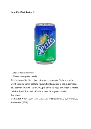 Sprite Can 150 ml (Pack of 20)
Delicious lemon lime taste
Without the sugar or calories
First introduced in 1961, crisp, refreshing, clean-tasting Sprite is now the
world’s leading lemon and lime flavoured soft drink and is sold in more than
190 different countries. Sprite Zero, part of our no sugar zero range, offers the
delicious lemon lime taste of Sprite without the sugar or calories.
Ingredients
Carbonated Water, Sugar, Citric Acid, Acidity Regulator (E331), Flavourings,
Preservative (E211).
 