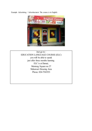 Example Advertising / Advertisement The course is in English
Just go to :
EDUCATION LANGUAGE COURSE (ELC)
you will be able to speak
just after three months learning.
ELC is at Damai,
Menteng Square no.27
Mekarsari Housing Area
Phone. 024-7543553
 