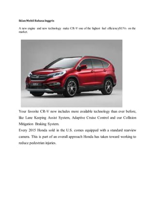 IklanMobil BahasaInggris
A new engine and new technology make CR-V one of the highest fuel efficiencySUVs on the
market.
Your favorite CR-V now includes more available technology than ever before,
like Lane Keeping Assist System, Adaptive Cruise Control and our Collision
Mitigation Braking System.
Every 2015 Honda sold in the U.S. comes equipped with a standard rearview
camera. This is part of an overall approach Honda has taken toward working to
reduce pedestrian injuries.
 