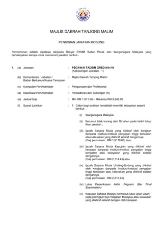 MAJLIS DAERAH TANJONG MALIM
PENGISIAN JAWATAN KOSONG
Permohonan adalah dipelawa daripada Rakyat DYMM Sultan Perak dan Warganegara Malaysia yang
berkelayakan sahaja untuk memenuhi jawatan berikut:-
1. (a) Jawatan : PEGAWAI TADBIR GRED N41/44
(Kekosongan Jawatan : 1)
(b) Kementerian / Jabatan / : Majlis Daerah Tanjong Malim
Badan Berkanun/Kuasa Tempatan
(c) Kumpulan Perkhidmatan : Pengurusan dan Profesional
(d) Klasifikasi Perkhidmatan : Pentadbiran dan Sokongan (N)
(e) Jadual Gaji : Min RM 1,911.00 – Maksima RM 8,646.00
(f) Syarat Lantikan : 1. Calon bagi lantikan hendaklah memiliki kelayakan seperti
berikut:
(i) Warganegara Malaysia
(ii) Berumur tidak kurang dari 18 tahun pada tarikh tutup
iklan jawatan ;
(iii) Ijazah Sarjana Muda yang diiktiraf oleh kerajaan
daripada institusi-institusi pengajian tinggi tempatan
atau kelayakan yang diiktiraf setaraf dengannya;
(Gaji permulaan : RM 1,9110.00) atau
(iv) Ijazah Sarjana Muda Kepujian yang diiktiraf oleh
kerajaan daripada institusi-institusi pengajian tinggi
tempatan atau kelayakan yang diiktiraf setaraf
dengannya;
(Gaji permulaan : RM 2,114.43) atau
(v) Ijazah Sarjana Muda Undang-Undang yang diiktiraf
oleh Kerajaan daripada institusi-institusi pengajian
tinggi tempatan atau kelayakan yang diiktiraf setaraf
dengannya.
(Gaji permulaan : RM 2,216.64)
(iv) Lulus Peperiksaan Akhir Peguam (Bar Final
Examination)
(v) Kepujian Bahasa Melayu (termasuk lulus Ujian Lisan)
pada peringkat Sijil Pelajaran Malaysia atau kelulusan
yang diiktiraf setaraf dengan oleh kerajaan.
 