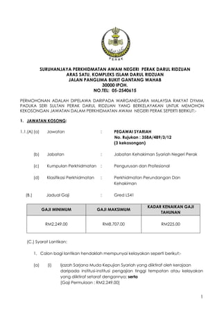 1
SURUHANJAYA PERKHIDMATAN AWAM NEGERI PERAK DARUL RIDZUAN
ARAS SATU, KOMPLEKS ISLAM DARUL RIDZUAN
JALAN PANGLIMA BUKIT GANTANG WAHAB
30000 IPOH.
NO.TEL: 05-2540615
PERMOHONAN ADALAH DIPELAWA DARIPADA WARGANEGARA MALAYSIA RAKYAT DYMM.
PADUKA SERI SULTAN PERAK DARUL RIDZUAN YANG BERKELAYAKAN UNTUK MEMOHON
KEKOSONGAN JAWATAN DALAM PERKHIDMATAN AWAM NEGERI PERAK SEPERTI BERIKUT:-
1. JAWATAN KOSONG:
1.1.(A) (a) Jawatan : PEGAWAI SYARIAH
No. Rujukan : 358A/489/3/12
(3 kekosongan)
(b) Jabatan : Jabatan Kehakiman Syariah Negeri Perak
(c) Kumpulan Perkhidmatan : Pengurusan dan Profesional
(d) Klasifikasi Perkhidmatan : Perkhidmatan Perundangan Dan
Kehakiman
(B.) Jadual Gaji : Gred LS41
GAJI MINIMUM GAJI MAKSIMUM
KADAR KENAIKAN GAJI
TAHUNAN
RM2,249.00 RM8,707.00 RM225.00
(C.) Syarat Lantikan:
1. Calon bagi lantikan hendaklah mempunyai kelayakan seperti berikut:-
(a) (i) Ijazah Sarjana Muda Kepujian Syariah yang diiktiraf oleh kerajaan
daripada institusi-institusi pengajian tinggi tempatan atau kelayakan
yang diiktiraf setaraf dengannya; serta
[Gaji Permulaan : RM2,249.00]
 