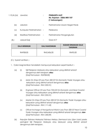 10
1.10.(A.)(a) Jawatan : PEMBANTU LAUT
No. Rujukan : 358A/489/107
(1 kekosongan)
(b) Jabatan : Perkhidmatan Awam Negeri Perak
(c) Kumpulan Perkhidmatan : Pelaksana
(d) Klasifikasi Perkhidmatan : Perkhidmatan Pengangkutan
(B.) Jadual Gaji : Gred A17
GAJI MINIMUM GAJI MAKSIMUM
KADAR KENAIKAN GAJI
TAHUNAN
RM938.00 RM3,406.00 RM95.00
(C.) Syarat Lantikan :-
1. Calon bagi lantikan hendaklah mempunyai kelayakan seperti berikut :-
(a) (i) Sijil Pelajaran Malaysia atau kelayakan yang diiktiraf setaraf
dengannya oleh kerajaan; atau
[Gaji Permulaan : RM938.00]
(ii) Mate On Ships Of Less Than 500 GT On Domestic Trade Voyages atau
kelayakan yang diiktiraf setaraf dengannya; atau
[Gaji Permulaan : RM1,053.51]
(iii) Engineer Officer Of Less Than 750 kW On Domestic and Near Coastal
Voyages atau kelayakan yang diiktiraf setaraf dengannya; atau
[Gaji Permulaan : RM1,053.51]
(iv) Master On Ships Of Less Than 500 GT On Domestic Trade Voyages atau
kelayakan yang diiktiraf setaraf dengannya; atau
[Gaji Permulaan : RM1,111.63]
(v) Officer Incharge of Navigational Watch Less Than 500 GT Near Coastal
Trade Voyages atau kelayakan yang diiktiraf setaraf dengannya; dan
[Gaji Permulaan : RM1,344.09]
(b) Kepujian Bahasa Malaysia/ Bahasa Melayu (termasuk lulus Ujian Lisan) pada
peringkat Sijil Pelajaran Malaysia atau kelulusan yang diiktiraf setaraf
dengannya oleh kerajaan.
 