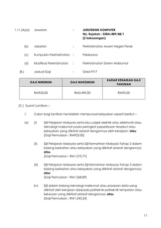 11
1.11.(A)(a) Jawatan : JURUTEKNIK KOMPUTER
No. Rujukan : 358A/489/48/1
(2 kekosongan)
(b) Jabatan : Perkhidmatan Awam Negeri Perak
(c) Kumpulan Perkhidmatan : Pelaksana
(d) Klasifikasi Perkhidmatan : Perkhidmatan Sistem Maklumat
(B.) Jadual Gaji : Gred FT17
GAJI MINIMUM GAJI MAKSIMUM
KADAR KENAIKAN GAJI
TAHUNAN
RM953.00 RM3,490.00 RM95.00
(C.) Syarat Lantikan :-
1. Calon bagi lantikan hendaklah mempunyai kelayakan seperti berikut :-
(a) (i) Sijil Pelajaran Malaysia serta lulus subjek elektrik atau elektronik atau
teknologi maklumat pada peringkat peperiksaan tersebut atau
kelayakan yang diiktiraf setaraf dengannya oleh kerajaan; atau
[Gaji Permulaan : RM953.00]
(ii) Sijil Pelajaran Malaysia serta Sijil Kemahiran Malaysia Tahap 2 dalam
bidang berkaitan atau kelayakan yang diiktiraf setaraf dengannya;
atau
[Gaji Permulaan : RM1,010.77]
(iii) Sijil Pelajaran Malaysia serta Sijil Kemahiran Malaysia Tahap 3 dalam
bidang berkaitan atau kelayakan yang diiktiraf setaraf dengannya;
atau
[Gaji Permulaan : RM1,068.89]
(iv) Sijil dalam bidang teknologi maklumat atau prosesan data yang
diiktiraf oleh kerajaan daripada politeknik-politeknik tempatan atau
kelulusan yang diiktiraf setaraf dengannya; atau
[Gaji Permulaan : RM1,243.24]
 