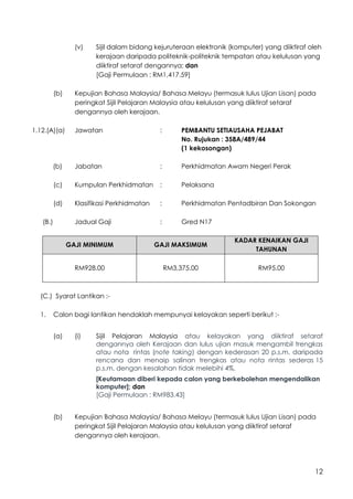 12
(v) Sijil dalam bidang kejuruteraan elektronik (komputer) yang diiktiraf oleh
kerajaan daripada politeknik-politeknik tempatan atau kelulusan yang
diiktiraf setaraf dengannya; dan
[Gaji Permulaan : RM1,417.59]
(b) Kepujian Bahasa Malaysia/ Bahasa Melayu (termasuk lulus Ujian Lisan) pada
peringkat Sijil Pelajaran Malaysia atau kelulusan yang diiktiraf setaraf
dengannya oleh kerajaan.
1.12.(A)(a) Jawatan : PEMBANTU SETIAUSAHA PEJABAT
No. Rujukan : 358A/489/44
(1 kekosongan)
(b) Jabatan : Perkhidmatan Awam Negeri Perak
(c) Kumpulan Perkhidmatan : Pelaksana
(d) Klasifikasi Perkhidmatan : Perkhidmatan Pentadbiran Dan Sokongan
(B.) Jadual Gaji : Gred N17
GAJI MINIMUM GAJI MAKSIMUM
KADAR KENAIKAN GAJI
TAHUNAN
RM928.00 RM3,375.00 RM95.00
(C.) Syarat Lantikan :-
1. Calon bagi lantikan hendaklah mempunyai kelayakan seperti berikut :-
(a) (i) Sijil Pelajaran Malaysia atau kelayakan yang diiktiraf setaraf
dengannya oleh Kerajaan dan lulus ujian masuk mengambil trengkas
atau nota rintas (note taking) dengan kederasan 20 p.s.m. daripada
rencana dan menaip salinan trengkas atau nota rintas sederas 15
p.s.m. dengan kesalahan tidak melebihi 4%.
[Keutamaan diberi kepada calon yang berkebolehan mengendalikan
komputer]; dan
[Gaji Permulaan : RM983.43]
(b) Kepujian Bahasa Malaysia/ Bahasa Melayu (termasuk lulus Ujian Lisan) pada
peringkat Sijil Pelajaran Malaysia atau kelulusan yang diiktiraf setaraf
dengannya oleh kerajaan.
 