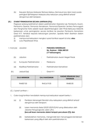 14
(b) Kepujian Bahasa Malaysia/ Bahasa Melayu (termasuk lulus Ujian Lisan) pada
peringkat Sijil Pelajaran Malaysia atau kelulusan yang diiktiraf setaraf
dengannya oleh kerajaan.
(D.) SYARAT PENINGKATAN SECARA LANTIKAN (PSL):
Pegawai sedang berkhidmat dalam perkhidmatan Operator Loji, Pembantu Awam,
Pembantu Operasi, Pemandu Kenderaan, Pemandu/Operator Jentera Pemunggah
dan Penghantar Notis adalah layak dipertimbangkan oleh Pihak Berkuasa Melantik
berkenaan untuk peningkatan secara lantikan ke jawatan Pembantu Kemahiran
Gred H17, tertakluk kepada kekosongan jawatan, apabila telah disahkan dalam
perkhidmatan dan:
(i) mempunyai kelayakan mengikut syarat lantikan seperti di atas; atau
(ii) Lulus Peperiksaan Khas
1.14.(A.)(a) Jawatan : PEMANDU KENDERAAN
No. Rujukan : 358A/489/81
(17 kekosongan)
(b) Jabatan : Perkhidmatan Awam Negeri Perak
(c) Kumpulan Perkhidmatan : Pelaksana
(d) Klasifikasi Perkhidmatan : Perkhidmatan Kemahiran
(B.) Jadual Gaji : Gred H11
GAJI MINIMUM GAJI MAKSIMUM
KADAR KENAIKAN GAJI
TAHUNAN
RM837.00 RM2,619.00 RM80.00
(C.) Syarat Lantikan :-
1. Calon bagi lantikan hendaklah mempunyai kelayakan seperti berikut :-
(a) (i) Penilaian Menengah Rendah atau kelayakan yang diiktiraf setaraf
dengannya oleh kerajaan;
(ii) Lesen memandu Kelas D/E/E1/E2/F/G/H/I yang dikeluarkan oleh
Jabatan Pengangkutan Jalan (JPJ)
[kecuali lesen memandu dalam tempoh percubaan (P)]; dan
(iii) berkebolehan memandu, mengendali dan menyenggara kenderaan
berkenaan yang diliputi oleh skim perkhidmatan ini.
 