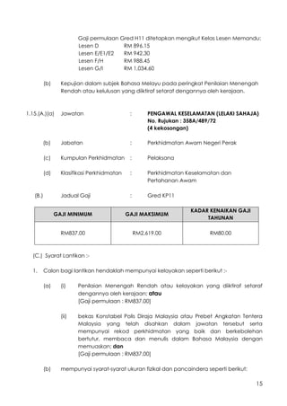 15
Gaji permulaan Gred H11 ditetapkan mengikut Kelas Lesen Memandu:
Lesen D RM 896.15
Lesen E/E1/E2 RM 942.30
Lesen F/H RM 988.45
Lesen G/I RM 1,034.60
(b) Kepujian dalam subjek Bahasa Melayu pada peringkat Penilaian Menengah
Rendah atau kelulusan yang diiktiraf setaraf dengannya oleh kerajaan.
1.15.(A.)(a) Jawatan : PENGAWAL KESELAMATAN (LELAKI SAHAJA)
No. Rujukan : 358A/489/72
(4 kekosongan)
(b) Jabatan : Perkhidmatan Awam Negeri Perak
(c) Kumpulan Perkhidmatan : Pelaksana
(d) Klasifikasi Perkhidmatan : Perkhidmatan Keselamatan dan
Pertahanan Awam
(B.) Jadual Gaji : Gred KP11
GAJI MINIMUM GAJI MAKSIMUM
KADAR KENAIKAN GAJI
TAHUNAN
RM837.00 RM2,619.00 RM80.00
(C.) Syarat Lantikan :-
1. Calon bagi lantikan hendaklah mempunyai kelayakan seperti berikut :-
(a) (i) Penilaian Menengah Rendah atau kelayakan yang diiktiraf setaraf
dengannya oleh kerajaan; atau
[Gaji permulaan : RM837.00]
(ii) bekas Konstabel Polis Diraja Malaysia atau Prebet Angkatan Tentera
Malaysia yang telah disahkan dalam jawatan tersebut serta
mempunyai rekod perkhidmatan yang baik dan berkebolehan
bertutur, membaca dan menulis dalam Bahasa Malaysia dengan
memuaskan; dan
[Gaji permulaan : RM837.00]
(b) mempunyai syarat-syarat ukuran fizikal dan pancaindera seperti berikut:
 