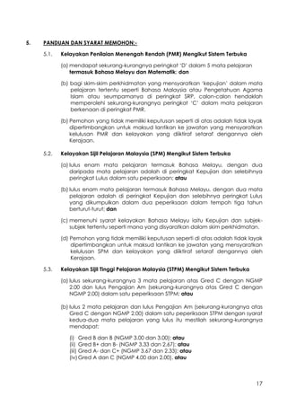 17
5. PANDUAN DAN SYARAT MEMOHON:-
5.1. Kelayakan Penilaian Menengah Rendah (PMR) Mengikut Sistem Terbuka
(a) mendapat sekurang-kurangnya peringkat ‘D’ dalam 5 mata pelajaran
termasuk Bahasa Melayu dan Matematik; dan
(b) bagi skim-skim perkhidmatan yang mensyaratkan ‘kepujian’ dalam mata
pelajaran tertentu seperti Bahasa Malaysia atau Pengetahuan Agama
Islam atau seumpamanya di peringkat SRP, calon-calon hendaklah
memperolehi sekurang-kurangnya peringkat ‘C’ dalam mata pelajaran
berkenaan di peringkat PMR.
(b) Pemohon yang tidak memiliki keputusan seperti di atas adalah tidak layak
dipertimbangkan untuk maksud lantikan ke jawatan yang mensyaratkan
kelulusan PMR dan kelayakan yang diiktiraf setaraf dengannya oleh
Kerajaan.
5.2. Kelayakan Sijil Pelajaran Malaysia (SPM) Mengikut Sistem Terbuka
(a) lulus enam mata pelajaran termasuk Bahasa Melayu, dengan dua
daripada mata pelajaran adalah di peringkat Kepujian dan selebihnya
peringkat Lulus dalam satu peperiksaan; atau
(b) lulus enam mata pelajaran termasuk Bahasa Melayu, dengan dua mata
pelajaran adalah di peringkat Kepujian dan selebihnya peringkat Lulus
yang dikumpulkan dalam dua peperiksaan dalam tempoh tiga tahun
berturut-turut; dan
(c) memenuhi syarat kelayakan Bahasa Melayu iaitu Kepujian dan subjek-
subjek tertentu seperti mana yang disyaratkan dalam skim perkhidmatan.
(d) Pemohon yang tidak memiliki keputusan seperti di atas adalah tidak layak
dipertimbangkan untuk maksud lantikan ke jawatan yang mensyaratkan
kelulusan SPM dan kelayakan yang diiktiraf setaraf dengannya oleh
Kerajaan.
5.3. Kelayakan Sijil Tinggi Pelajaran Malaysia (STPM) Mengikut Sistem Terbuka
(a) lulus sekurang-kurangnya 3 mata pelajaran atas Gred C dengan NGMP
2.00 dan lulus Pengajian Am (sekurang-kurangnya atas Gred C dengan
NGMP 2.00) dalam satu peperiksaan STPM; atau
(b) lulus 2 mata pelajaran dan lulus Pengajian Am (sekurang-kurangnya atas
Gred C dengan NGMP 2.00) dalam satu peperiksaan STPM dengan syarat
kedua-dua mata pelajaran yang lulus itu mestilah sekurang-kurangnya
mendapat:
(i) Gred B dan B (NGMP 3.00 dan 3.00); atau
(ii) Gred B+ dan B- (NGMP 3.33 dan 2.67); atau
(iii) Gred A- dan C+ (NGMP 3.67 dan 2.33); atau
(iv)Gred A dan C (NGMP 4.00 dan 2.00). atau
 