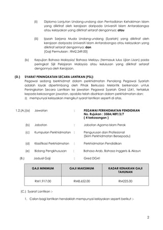 2
(ii) Diploma Lanjutan Undang-undang dan Pentadbiran Kehakiman Islam
yang diiktiraf oleh kerajaan daripada Universiti Islam Antarabangsa
atau kelayakan yang diiktiraf setaraf dengannya; atau
(iii) Ijazah Sarjana Muda Undang-undang (Syariah) yang diiktiraf oleh
kerajaan daripada Universiti Islam Antarabangsa atau kelayakan yang
diiktiraf setaraf dengannya; dan
[Gaji Permulaan : RM2,249.00]
(b) Kepujian Bahasa Malaysia/ Bahasa Melayu (termasuk lulus Ujian Lisan) pada
peringkat Sijil Pelajaran Malaysia atau kelulusan yang diiktiraf setaraf
dengannya oleh Kerajaan.
(D.) SYARAT PENINGKATAN SECARA LANTIKAN (PSL):
Pegawai sedang berkhidmat dalam perkhidmatan Penolong Pegawai Syariah
adalah layak dipertimbang oleh Pihak Berkuasa Melantik berkenaan untuk
Peningkatan Secara Lantikan ke jawatan Pegawai Syariah Gred LS41, tertakluk
kepada kekosongan jawatan, apabila telah disahkan dalam perkhidmatan dan:
(i) mempunyai kelayakan mengikut syarat lantikan seperti di atas.
1.2.(A.)(a) Jawatan : PEGAWAI PERKHIDMATAN PENDIDIKAN
No. Rujukan : 358A/489/3/7
( 4 kekosongan )
(b) Jabatan : Jabatan Agama Islam Perak
(c) Kumpulan Perkhidmatan : Pengurusan dan Profesional
(Skim Perkhidmatan Bersepadu)
(d) Klasifikasi Perkhidmatan : Perkhidmatan Pendidikan
(e) Bidang Pengkhususan : Bahasa Arab, Bahasa Inggeris & Akaun
(B.) Jadual Gaji : Gred DG41
GAJI MINIMUM GAJI MAKSIMUM KADAR KENAIKAN GAJI
TAHUNAN
RM1,917.00 RM8,652.00 RM225.00
(C.) Syarat Lantikan :-
1. Calon bagi lantikan hendaklah mempunyai kelayakan seperti berikut :-
 