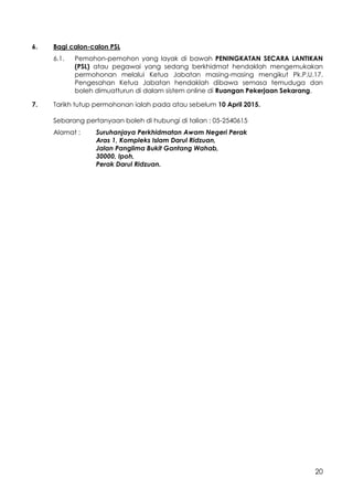 20
6. Bagi calon-calon PSL
6.1. Pemohon-pemohon yang layak di bawah PENINGKATAN SECARA LANTIKAN
(PSL) atau pegawai yang sedang berkhidmat hendaklah mengemukakan
permohonan melalui Ketua Jabatan masing-masing mengikut Pk.P.U.17.
Pengesahan Ketua Jabatan hendaklah dibawa semasa temuduga dan
boleh dimuatturun di dalam sistem online di Ruangan Pekerjaan Sekarang.
7. Tarikh tutup permohonan ialah pada atau sebelum 10 April 2015.
Sebarang pertanyaan boleh di hubungi di talian : 05-2540615
Alamat : Suruhanjaya Perkhidmatan Awam Negeri Perak
Aras 1, Kompleks Islam Darul Ridzuan,
Jalan Panglima Bukit Gantang Wahab,
30000, Ipoh,
Perak Darul Ridzuan.
 